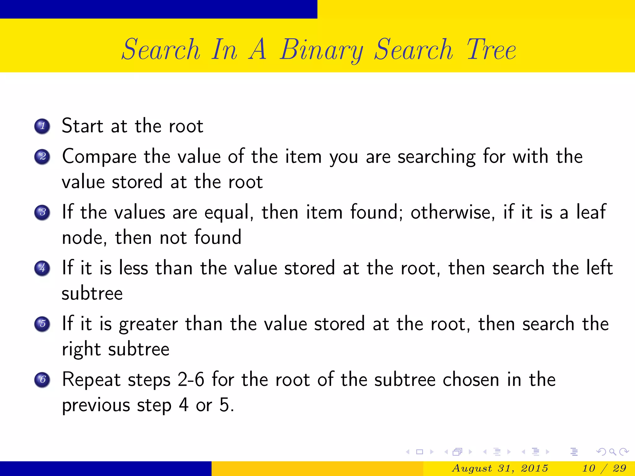 Search In A Binary Search Tree
1 Start at the root
2 Compare the value of the item you are searching for with the
value stored at the root
3 If the values are equal, then item found; otherwise, if it is a leaf
node, then not found
4 If it is less than the value stored at the root, then search the left
subtree
5 If it is greater than the value stored at the root, then search the
right subtree
6 Repeat steps 2-6 for the root of the subtree chosen in the
previous step 4 or 5.
August 31, 2015 10 / 29
 