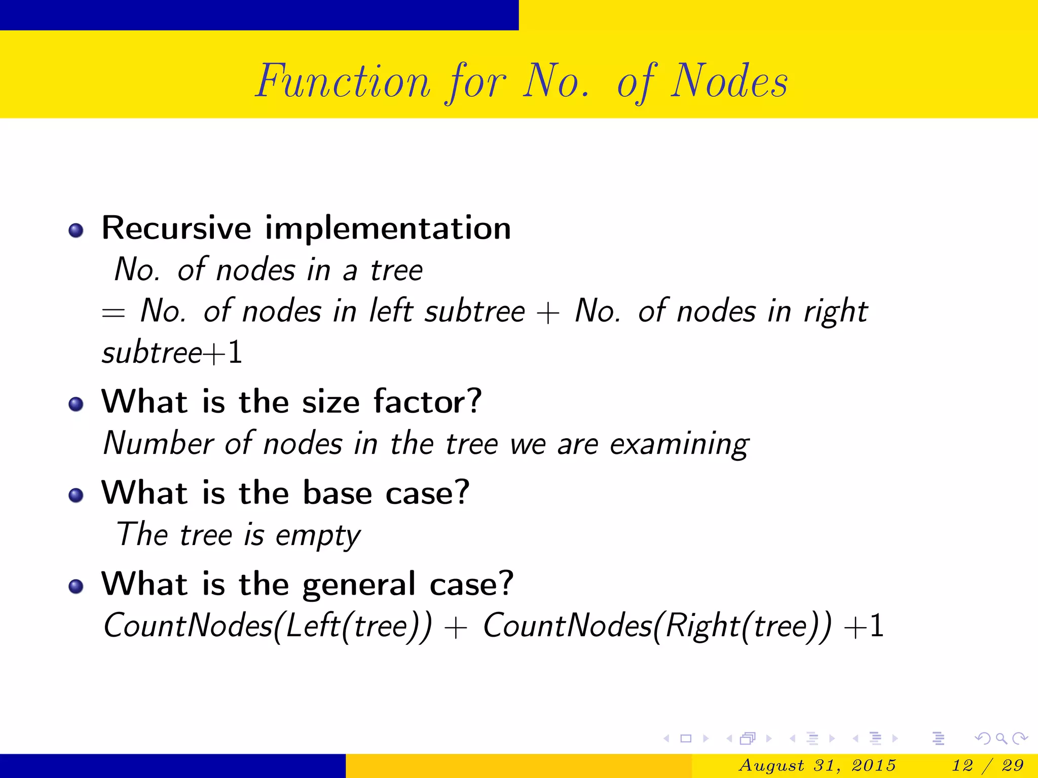 Function for No. of Nodes
Recursive implementation
No. of nodes in a tree
= No. of nodes in left subtree + No. of nodes in right
subtree+1
What is the size factor?
Number of nodes in the tree we are examining
What is the base case?
The tree is empty
What is the general case?
CountNodes(Left(tree)) + CountNodes(Right(tree)) +1
August 31, 2015 12 / 29
 