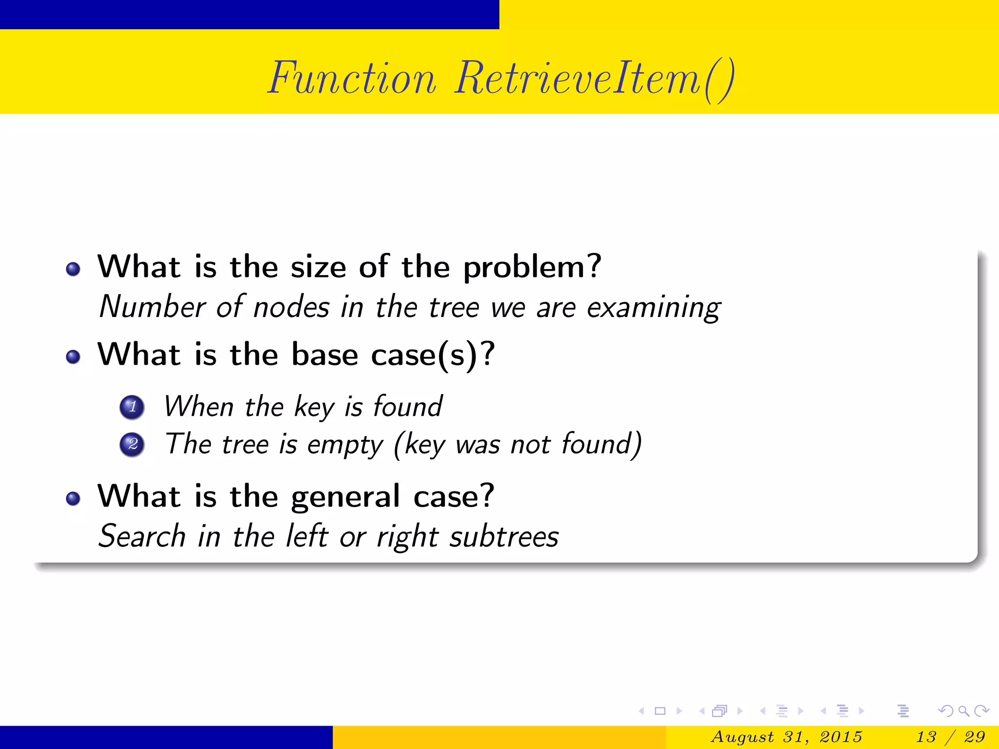 Function RetrieveItem()
What is the size of the problem?
Number of nodes in the tree we are examining
What is the base case(s)?
1 When the key is found
2 The tree is empty (key was not found)
What is the general case?
Search in the left or right subtrees
August 31, 2015 13 / 29
 
