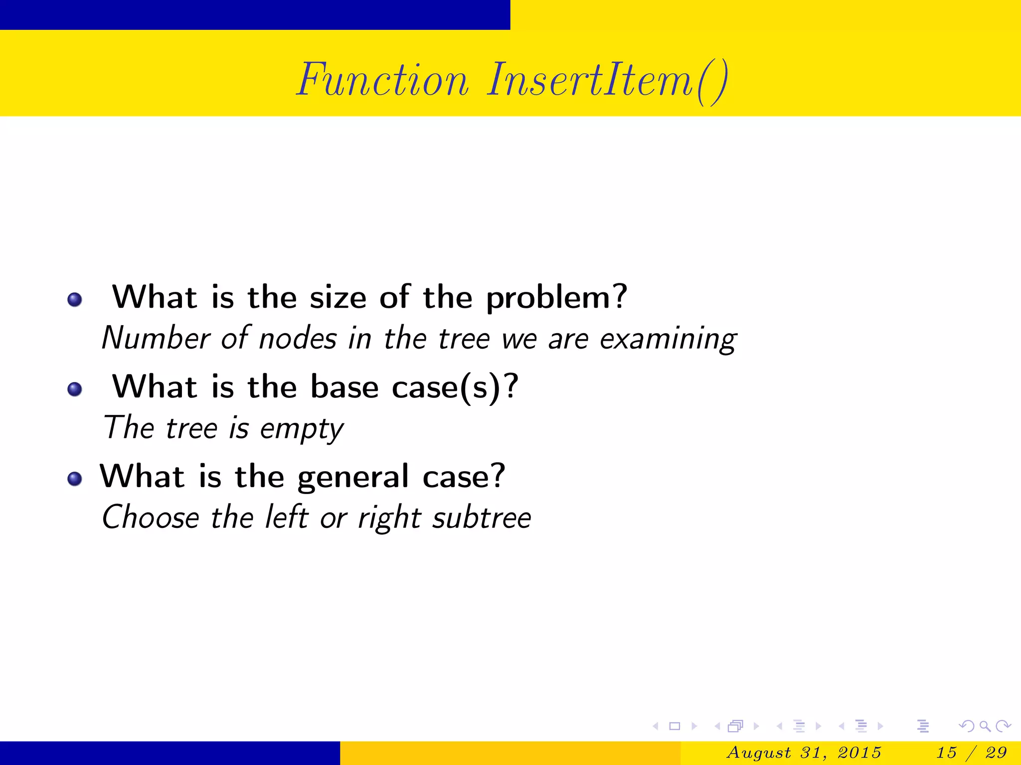 Function InsertItem()
What is the size of the problem?
Number of nodes in the tree we are examining
What is the base case(s)?
The tree is empty
What is the general case?
Choose the left or right subtree
August 31, 2015 15 / 29
 