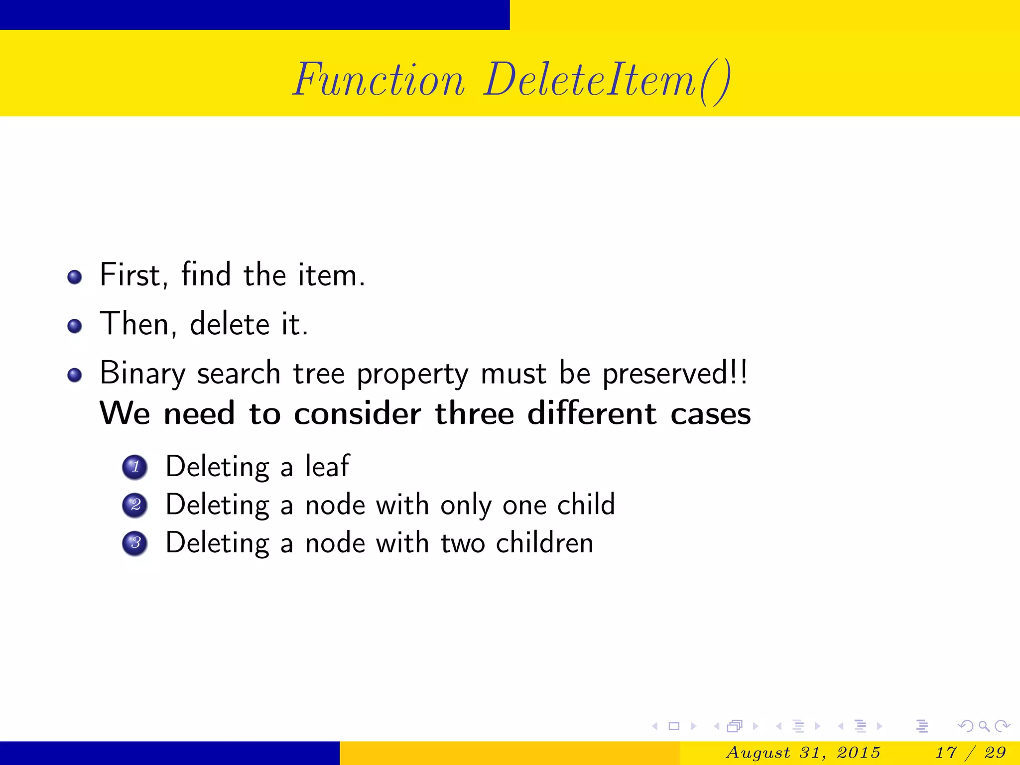 Function DeleteItem()
First, ﬁnd the item.
Then, delete it.
Binary search tree property must be preserved!!
We need to consider three diﬀerent cases
1 Deleting a leaf
2 Deleting a node with only one child
3 Deleting a node with two children
August 31, 2015 17 / 29
 