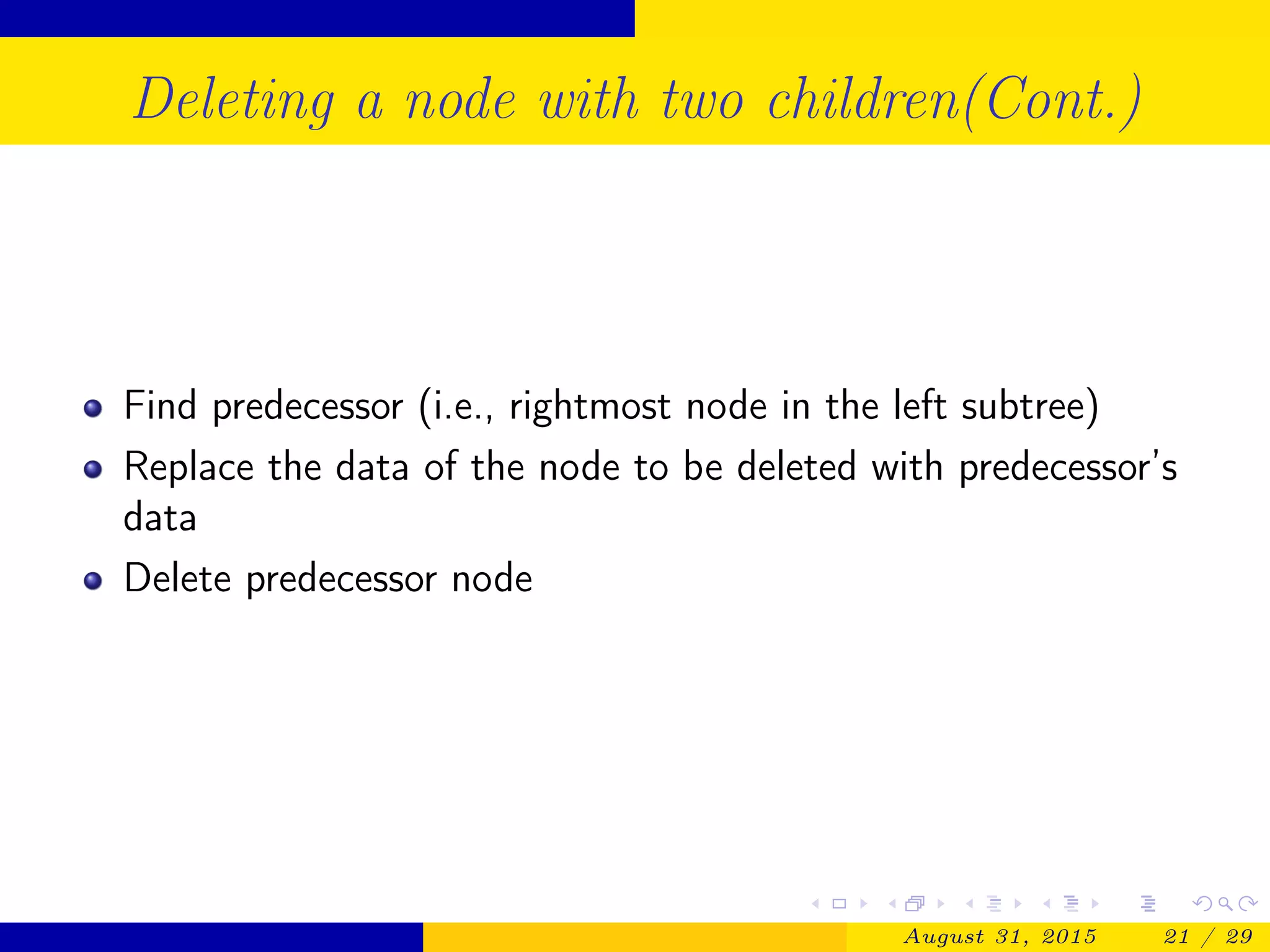 Deleting a node with two children(Cont.)
Find predecessor (i.e., rightmost node in the left subtree)
Replace the data of the node to be deleted with predecessor’s
data
Delete predecessor node
August 31, 2015 21 / 29
 