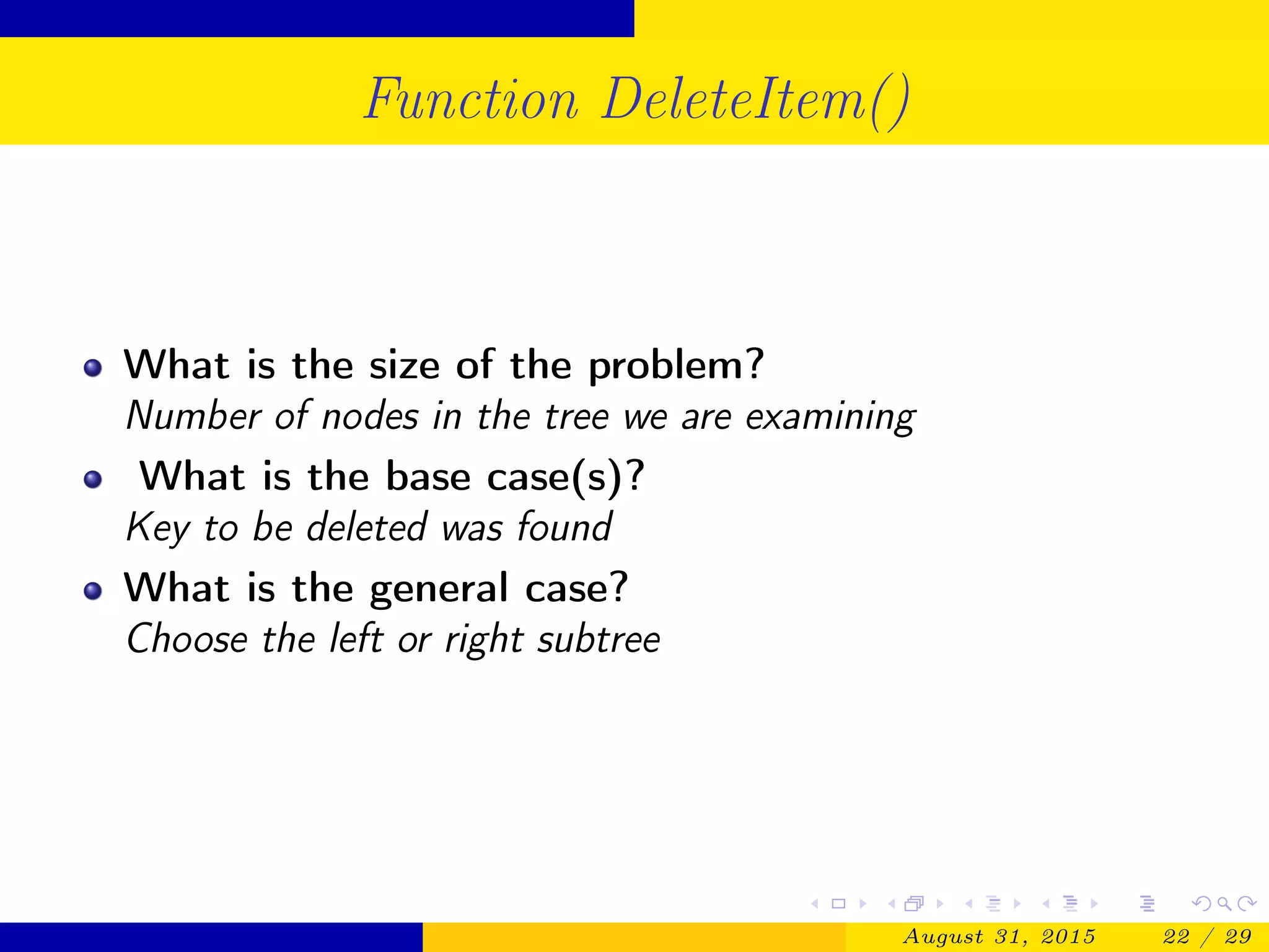 Function DeleteItem()
What is the size of the problem?
Number of nodes in the tree we are examining
What is the base case(s)?
Key to be deleted was found
What is the general case?
Choose the left or right subtree
August 31, 2015 22 / 29
 