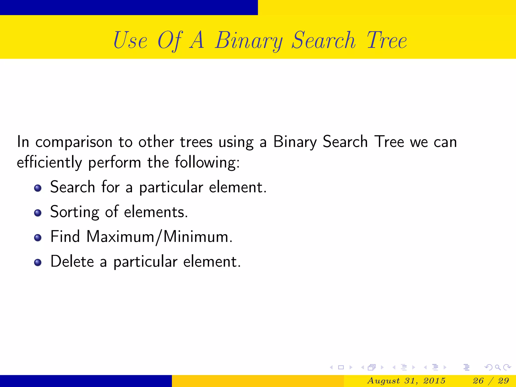 Use Of A Binary Search Tree
In comparison to other trees using a Binary Search Tree we can
eﬃciently perform the following:
Search for a particular element.
Sorting of elements.
Find Maximum/Minimum.
Delete a particular element.
August 31, 2015 26 / 29
 