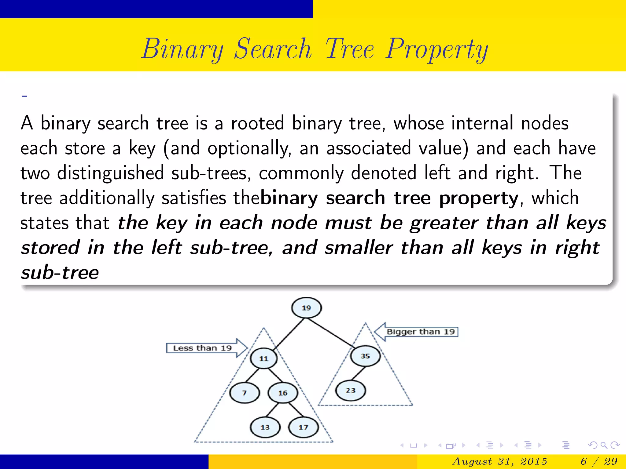 Binary Search Tree Property
-
A binary search tree is a rooted binary tree, whose internal nodes
each store a key (and optionally, an associated value) and each have
two distinguished sub-trees, commonly denoted left and right. The
tree additionally satisﬁes thebinary search tree property, which
states that the key in each node must be greater than all keys
stored in the left sub-tree, and smaller than all keys in right
sub-tree
August 31, 2015 6 / 29
 