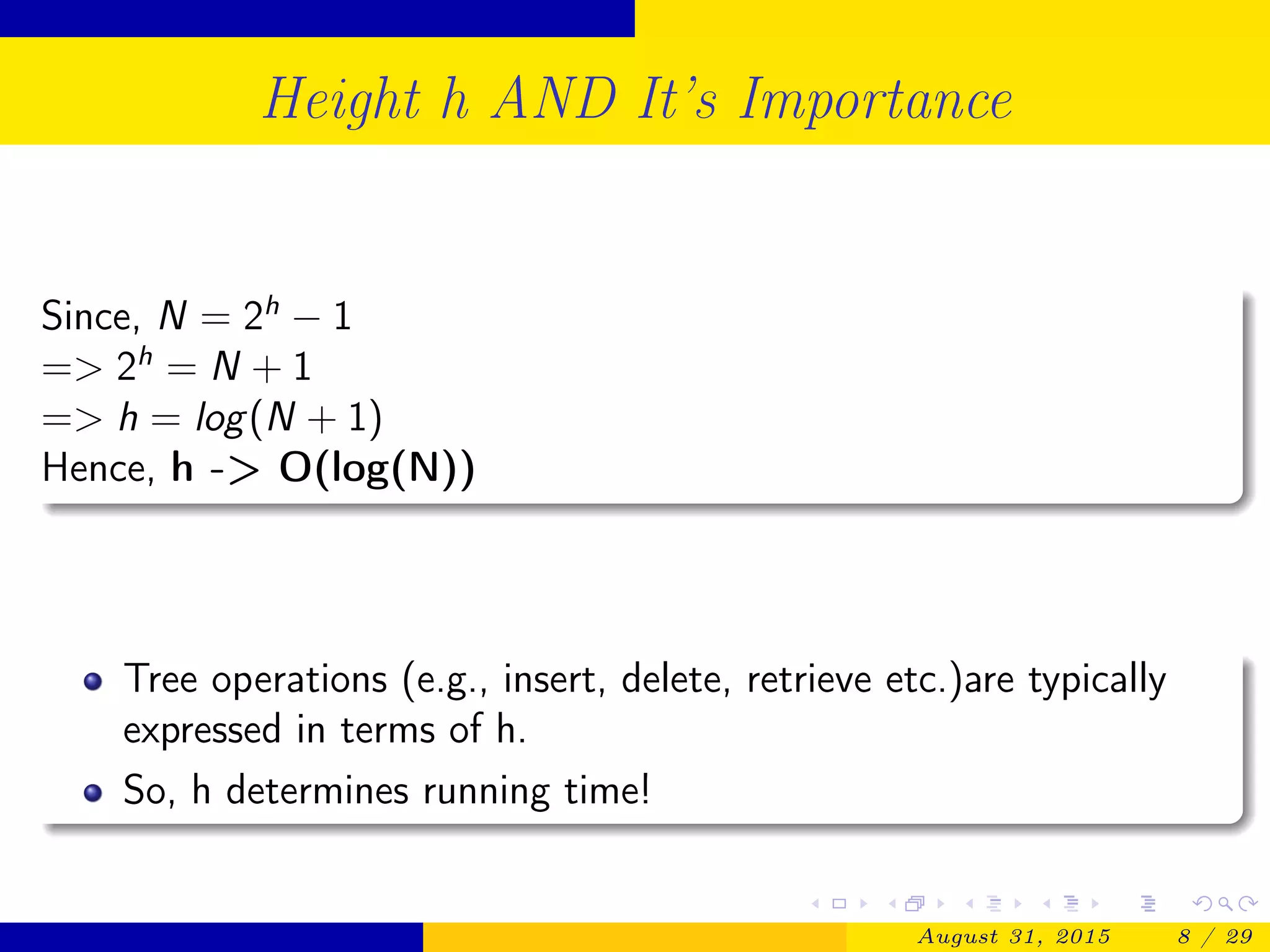 Height h AND It’s Importance
Since, N = 2h
− 1
=> 2h
= N + 1
=> h = log(N + 1)
Hence, h -> O(log(N))
Tree operations (e.g., insert, delete, retrieve etc.)are typically
expressed in terms of h.
So, h determines running time!
August 31, 2015 8 / 29
 