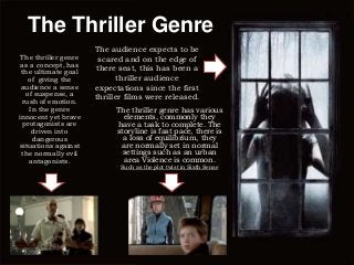 The Thriller Genre
The thriller genre
as a concept, has
the ultimate goal
of giving the
audience a sense
of suspense, a
rush of emotion.
In the genre
innocent yet brave
protagonists are
driven into
dangerous
situations against
the normally evil
antagonists.

The audience expects to be
scared and on the edge of
there seat, this has been a
thriller audience
expectations since the first
thriller films were released.
The thriller genre has various
elements, commonly they
have a task to complete. The
storyline is fast pace, there is
a loss of equilibrium, they
are normally set in normal
settings such as an urban
area Violence is common.
Such as the plot twist in Sixth Sense

 
