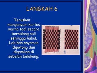 LANGKAH 6
    Teruskan
menganyam kertas
warna tadi secara
   berselang seli
  sehingga habis.
 Lebihan anyaman
   dipotong dan
    digamkan di
sebelah belakang.
 