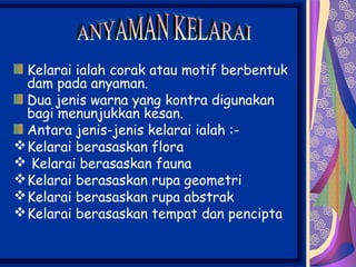 Kelarai ialah corak atau motif berbentuk
  dam pada anyaman.
  Dua jenis warna yang kontra digunakan
  bagi menunjukkan kesan.
  Antara jenis-jenis kelarai ialah :-
 Kelarai berasaskan flora
 Kelarai berasaskan fauna
 Kelarai berasaskan rupa geometri
 Kelarai berasaskan rupa abstrak
 Kelarai berasaskan tempat dan pencipta
 
