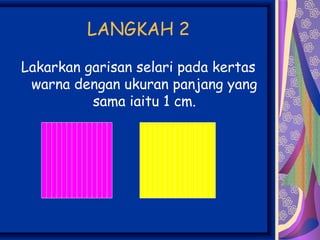 LANGKAH 2

Lakarkan garisan selari pada kertas
 warna dengan ukuran panjang yang
          sama iaitu 1 cm.
 