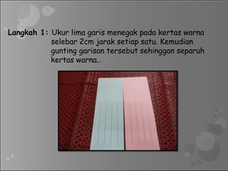 Langkah 1: Ukur lima garis menegak pada kertas warna
selebar 2cm jarak setiap satu. Kemudian
gunting garisan tersebut sehinggan separuh
kertas warna..
 