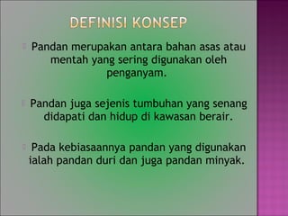 ? Pandan merupakan antara bahan asas atau
mentah yang sering digunakan oleh
penganyam.
? Pandan juga sejenis tumbuhan yang senang
didapati dan hidup di kawasan berair.
? Pada kebiasaannya pandan yang digunakan
ialah pandan duri dan juga pandan minyak.
 