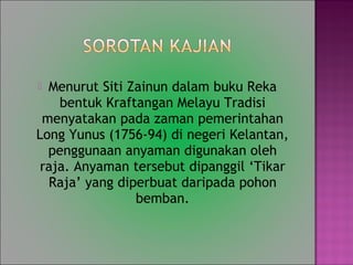 ? Menurut Siti Zainun dalam buku Reka
bentuk Kraftangan Melayu Tradisi
menyatakan pada zaman pemerintahan
Long Yunus (1756-94) di negeri Kelantan,
penggunaan anyaman digunakan oleh
raja. Anyaman tersebut dipanggil Tikar
Raja yang diperbuat daripada pohon
bemban.
 