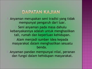 ? Anyaman merupakan seni tradisi yang tidak
mempunyai pengaruh dari luar.
? Seni anyaman pada masa dahulu
kebanyakannya adalah untuk menghasilkan
tali, rumah dan keperluan kehidupan.
? Alam menjadi sumber idea kepada
masyarakat dalam menghasilkan sesuatu
benda.
? Anyaman pandan mempunyai nilai, peranan
dan fungsi dalam kehidupan masyarakat.
 
