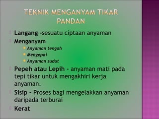? Langang -sesuatu ciptaan anyaman
? Menganyam
?Anyaman tengah
?Mengepai
?Anyaman sudut
? Pepeh atau Lepih - anyaman mati pada
tepi tikar untuk mengakhiri kerja
anyaman.
? Sisip - Proses bagi mengelakkan anyaman
daripada terburai
? Kerat
 