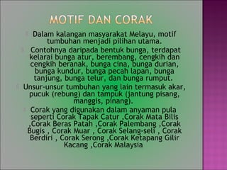 ? Dalam kalangan masyarakat Melayu, motif
tumbuhan menjadi pilihan utama.
? Contohnya daripada bentuk bunga, terdapat
kelarai bunga atur, berembang, cengkih dan
cengkih beranak, bunga cina, bunga durian,
bunga kundur, bunga pecah lapan, bunga
tanjung, bunga telur, dan bunga rumput.
? Unsur-unsur tumbuhan yang lain termasuk akar,
pucuk (rebung) dan tampuk (jantung pisang,
manggis, pinang).
? Corak yang digunakan dalam anyaman pula
seperti Corak Tapak Catur ,Corak Mata Bilis
,Corak Beras Patah ,Corak Palembang ,Corak
Bugis , Corak Muar , Corak Selang-seli , Corak
Berdiri , Corak Serong ,Corak Ketapang Gilir
Kacang ,Corak Malaysia
 
