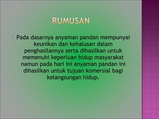 ? Pada dasarnya anyaman pandan mempunyai
keunikan dan kehalusan dalam
penghasilannya serta dihasilkan untuk
memenuhi keperluan hidup masyarakat
namun pada hari ini anyaman pandan ini
dihasilkan untuk tujuan komersial bagi
kelangsungan hidup.
 