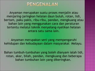? Anyaman merupakan suatu proses menjalin atau
menjaring-jaringkan helaian daun buluh, rotan, lidi,
bertam, paku pakis, ribu-ribu, pandan, mengkuang atau
bahan lain yang menggunakan cara dan peraturan
tertentu melalui teknik menyelang-nyelikan helaian
antara satu sama lain.
? Anyaman merupakan seni yang mempengaruhi
kehidupan dan kebudayaan dalam masyarakat Melayu.
? Bahan tumbuh-tumbuhan yang boleh dianyam ialah lidi,
rotan, akar, bilah, pandan, mengkuang dan beberapa
bahan tumbuhan lain yang dikeringkan.
 