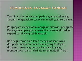 ? Teknik, corak pembuatan pada anyaman sekarang
jarang menggunakan corak dan motif yang terdahulu.
? Penganyam menganyam mengikut citarasa pengguna.
Kebanyakkan pengguna memilih corak-corak terkini
seperti corak yang lebih abstrak.
? Dari segi warna pula lebih menggunakan warna
daripada campuran bahan kimia yang terdapat
dipasaran sekarang berbanding dahulu yang
menggunakan bahan dari alam semulajadi (flora).
 