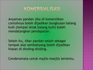 ? Anyaman pandan jika di komersilkan
contohnya boleh dijadikan bungkusan balang
kuih (tempat letak balang kuih) boleh
mendatangkan pendapatan.
? Selain itu, tikar pandan selain sebagai
tempat alas sembahyang boleh dijadikan
hiasan di dinding-dinding.
? Cenderamata untuk majlis-masjlis tertentu.
 