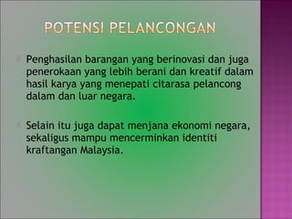 ? Penghasilan barangan yang berinovasi dan juga
penerokaan yang lebih berani dan kreatif dalam
hasil karya yang menepati citarasa pelancong
dalam dan luar negara.
? Selain itu juga dapat menjana ekonomi negara,
sekaligus mampu mencerminkan identiti
kraftangan Malaysia.
 
