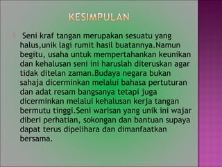 ? Seni kraf tangan merupakan sesuatu yang
halus,unik lagi rumit hasil buatannya.Namun
begitu, usaha untuk mempertahankan keunikan
dan kehalusan seni ini haruslah diteruskan agar
tidak ditelan zaman.Budaya negara bukan
sahaja dicerminkan melalui bahasa pertuturan
dan adat resam bangsanya tetapi juga
dicerminkan melalui kehalusan kerja tangan
bermutu tinggi.Seni warisan yang unik ini wajar
diberi perhatian, sokongan dan bantuan supaya
dapat terus dipelihara dan dimanfaatkan
bersama.
 