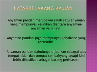 ? Anyaman pandan merupakan salah satu anyaman
yang mempunyai keunikan diantara anyaman-
anyaman yang lain.
? Anyaman pandan juga mempunyai kehalusan yang
tersendiri.
? Anyaman pandan dahulunya dijadikan sebagai alas
tempat tidur dan tempat sembahyang tetapi kini
lebih dihasilkan sebagai barang perhiasan.
 