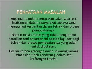 ? Anyaman pandan merupakan salah satu seni
kraftangan dalam masyarakat Melayu yang
mempunyai kerumitan dalam teknik dan proses
pembuatannya.
? Namun masih ramai yang tidak mengetahui
keunikan seni anyaman ini apatah lagi dari segi
teknik dan proses pembuatannya yang sukar
untuk dipelajari.
? Hal ini kerana golongan muda sekarang kurang
minat dan tidak cenderung dalam seni
kraftangan tradisi.
 