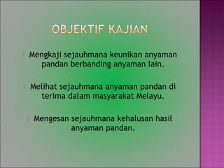 ? Mengkaji sejauhmana keunikan anyaman
pandan berbanding anyaman lain.
? Melihat sejauhmana anyaman pandan di
terima dalam masyarakat Melayu.
? Mengesan sejauhmana kehalusan hasil
anyaman pandan.
 