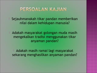 ? Sejauhmanakah tikar pandan memberikan
nilai dalam kehidupan manusia?
? Adakah masyarakat golongan muda masih
mengekalkan tradisi menggunakan tikar
anyaman pandan?
? Adakah masih ramai lagi masyarakat
sekarang menghasilkan anyaman pandan?
 