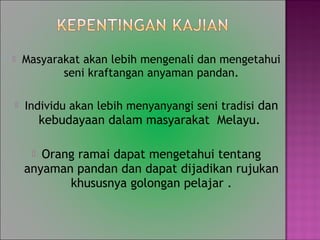 ? Masyarakat akan lebih mengenali dan mengetahui
seni kraftangan anyaman pandan.
? Individu akan lebih menyanyangi seni tradisi dan
kebudayaan dalam masyarakat Melayu.
? Orang ramai dapat mengetahui tentang
anyaman pandan dan dapat dijadikan rujukan
khususnya golongan pelajar .
 