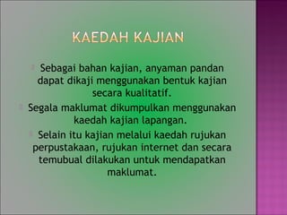 ? Sebagai bahan kajian, anyaman pandan
dapat dikaji menggunakan bentuk kajian
secara kualitatif.
? Segala maklumat dikumpulkan menggunakan
kaedah kajian lapangan.
? Selain itu kajian melalui kaedah rujukan
perpustakaan, rujukan internet dan secara
temubual dilakukan untuk mendapatkan
maklumat.
 