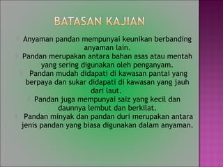 ? Anyaman pandan mempunyai keunikan berbanding
anyaman lain.
? Pandan merupakan antara bahan asas atau mentah
yang sering digunakan oleh penganyam.
? Pandan mudah didapati di kawasan pantai yang
berpaya dan sukar didapati di kawasan yang jauh
dari laut.
? Pandan juga mempunyai saiz yang kecil dan
daunnya lembut dan berkilat.
? Pandan minyak dan pandan duri merupakan antara
jenis pandan yang biasa digunakan dalam anyaman.
 