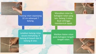 Potong rotan sepanjang
32 cm sebanyak 7
batang.
Letakkan batang rotan
secara menyilang. 4
batang di bawah dan 3
batang di atas.
Matikan ikatan rotan
pada bahagian tengah-
tengah rotan.
Masukkan rotan ke
bahagian rotan yang
lain. Selang 2 rotan.
Buat sehingga
membentuk tapak.
 