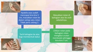 Apabila asas sudah
mencapai kira-kira 5
cm, masukkan rotan ke
dalam setiap satu rotan.
Tidak perlu selang 2.
Tarik bahagian ke atas
bagi membentuk bakul.
Lilitkan rotan pada
bahagian rotan
mengikut urutan
membulat sehingga
kira-kira 7 cm.
Masukkan rotan di
bahagian atas ke arah
sebelahnya.
 