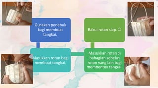 Gunakan penebuk
bagi membuat
tangkai.
Masukkan rotan bagi
membuat tangkai.
Masukkan rotan di
bahagian sebelah
rotan yang lain bagi
membentuk tangkai.
Bakul rotan siap. 
 