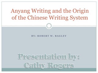 Anyang Writing and the Origin of the Chinese Writing System By: Robert W. Bagley  Presentation by: Cathy Rogers 