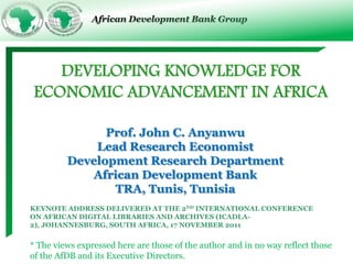 African Development Bank Group




    DEVELOPING KNOWLEDGE FOR
 ECONOMIC ADVANCEMENT IN AFRICA

               Prof. John C. Anyanwu
             Lead Research Economist
         Development Research Department
            African Development Bank
                TRA, Tunis, Tunisia
KEYNOTE ADDRESS DELIVERED AT THE 2ND INTERNATIONAL CONFERENCE
ON AFRICAN DIGITAL LIBRARIES AND ARCHIVES (ICADLA-
2), JOHANNESBURG, SOUTH AFRICA, 17 NOVEMBER 2011


* The views expressed here are those of the author and in no way reflect those
of the AfDB and its Executive Directors.
 