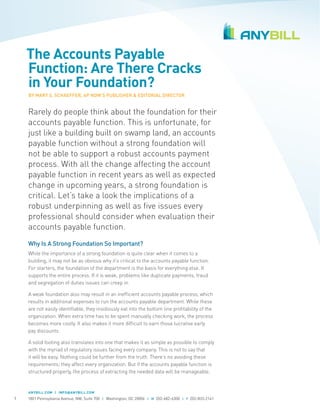 The Accounts Payable
Function: Are There Cracks
in Your Foundation?
BY MARY S. SCHAEFFER, AP NOW’S PUBLISHER & EDITORIAL DIRECTOR

Rarely do people think about the foundation for their
accounts payable function. This is unfortunate, for
just like a building built on swamp land, an accounts
payable function without a strong foundation will
not be able to support a robust accounts payment
process. With all the change affecting the account
payable function in recent years as well as expected
change in upcoming years, a strong foundation is
critical. Let’s take a look the implications of a
robust underpinning as well as five issues every
professional should consider when evaluation their
accounts payable function.
Why Is A Strong Foundation So Important?
While the importance of a strong foundation is quite clear when it comes to a
building, it may not be as obvious why it’s critical to the accounts payable function.
For starters, the foundation of the department is the basis for everything else. It
supports the entire process. If it is weak, problems like duplicate payments, fraud
and segregation of duties issues can creep in.
A weak foundation also may result in an inefficient accounts payable process, which
results in additional expenses to run the accounts payable department. While these
are not easily identifiable, they insidiously eat into the bottom line profitability of the
organization. When extra time has to be spent manually checking work, the process
becomes more costly. It also makes it more difficult to earn those lucrative early
pay discounts.
A solid footing also translates into one that makes it as simple as possible to comply
with the myriad of regulatory issues facing every company. This is not to say that
it will be easy. Nothing could be further from the truth. There’s no avoiding these
requirements; they affect every organization. But if the accounts payable function is
structured properly, the process of extracting the needed data will be manageable.

ANYBILL.COM | INFO@ANYBILL.COM

1

1801 Pennsylvania Avenue, NW, Suite 700 | Washington, DC 20006 | W 202-682-6300 | F 202-833-2141

 