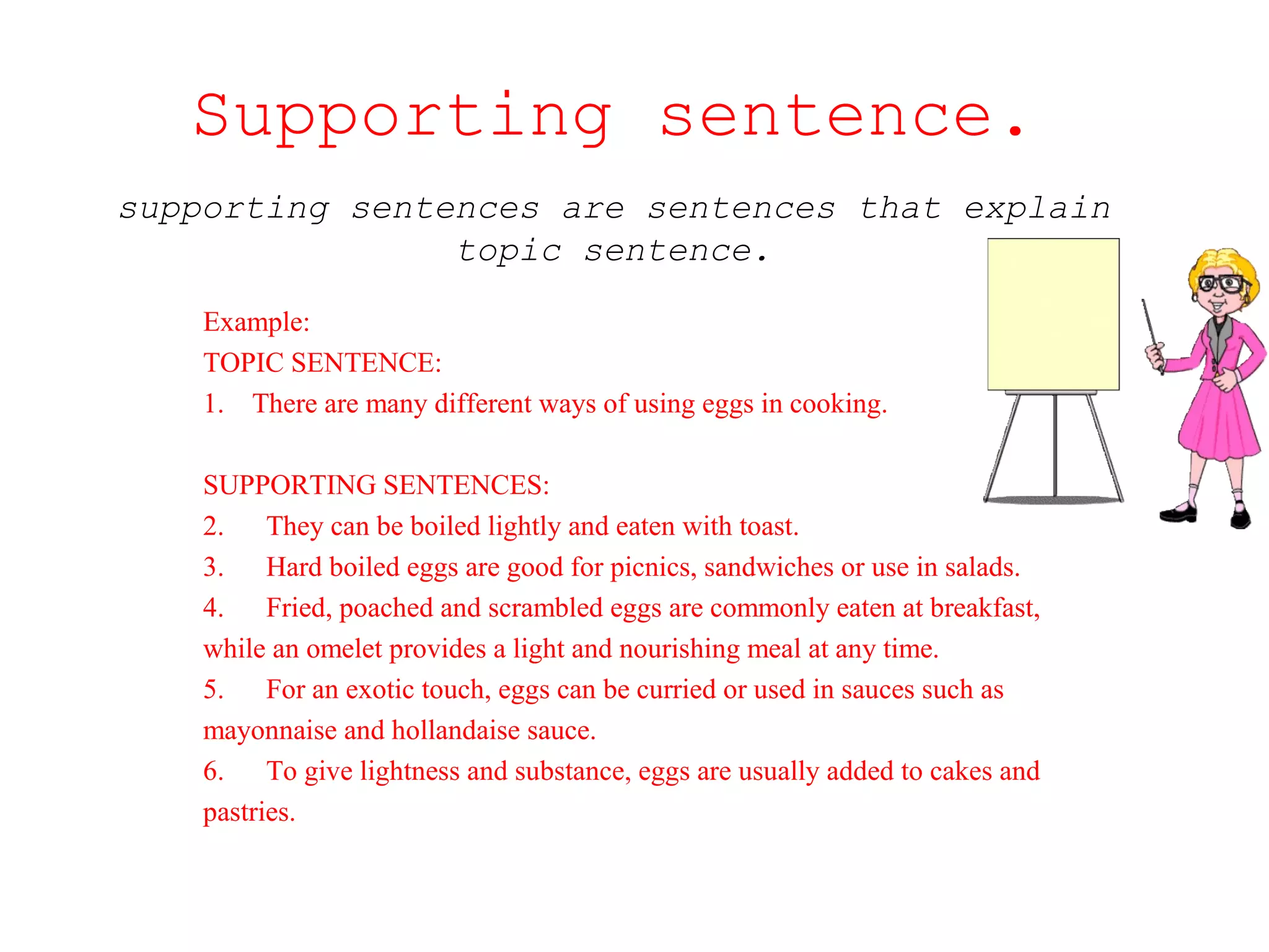 Supporting sentence. 
supporting sentences are sentences that explain 
topic sentence. 
Example: 
TOPIC SENTENCE: 
1. There are many different ways of using eggs in cooking. 
SUPPORTING SENTENCES: 
2. They can be boiled lightly and eaten with toast. 
3. Hard boiled eggs are good for picnics, sandwiches or use in salads. 
4. Fried, poached and scrambled eggs are commonly eaten at breakfast, 
while an omelet provides a light and nourishing meal at any time. 
5. For an exotic touch, eggs can be curried or used in sauces such as 
mayonnaise and hollandaise sauce. 
6. To give lightness and substance, eggs are usually added to cakes and 
pastries. 
 
