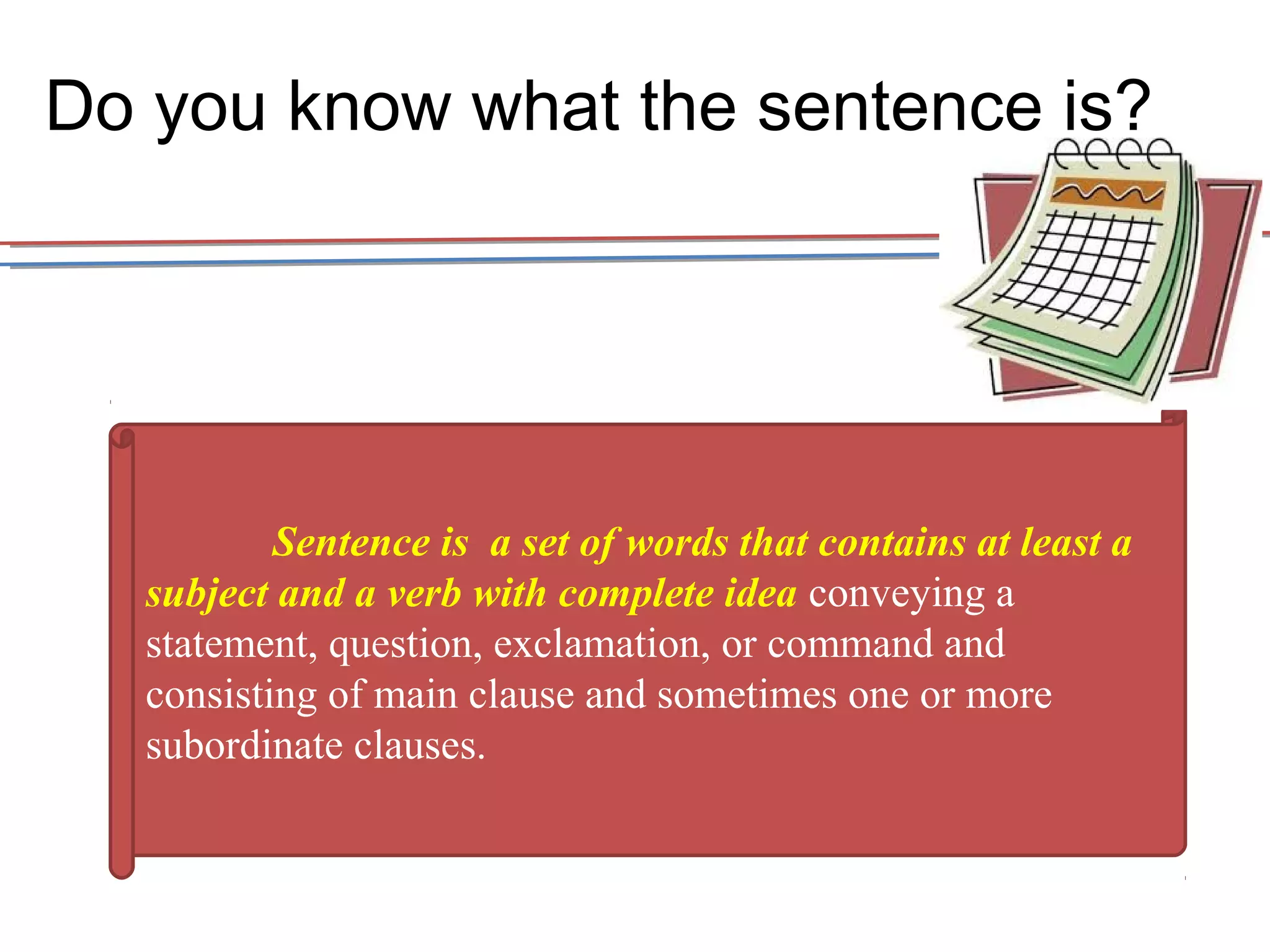 Do you know what the sentence is? 
Sentence is a set of words that contains at least a 
subject and a verb with complete idea conveying a 
statement, question, exclamation, or command and 
consisting of main clause and sometimes one or more 
subordinate clauses. 
 