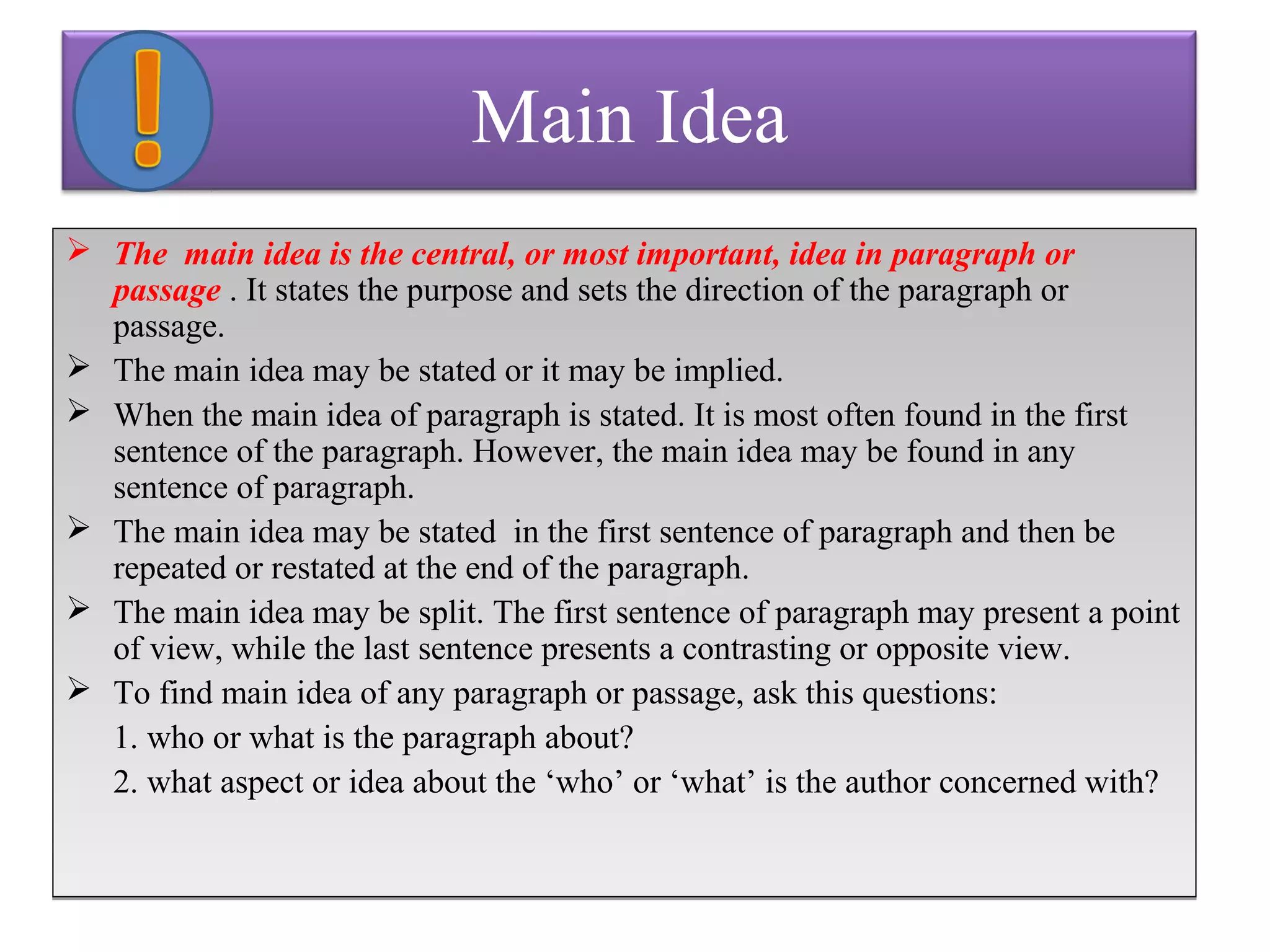 Main Idea 
 The main idea is the central, or most important, idea in paragraph or 
passage . It states the purpose and sets the direction of the paragraph or 
passage. 
 The main idea may be stated or it may be implied. 
 When the main idea of paragraph is stated. It is most often found in the first 
sentence of the paragraph. However, the main idea may be found in any 
sentence of paragraph. 
 The main idea may be stated in the first sentence of paragraph and then be 
repeated or restated at the end of the paragraph. 
 The main idea may be split. The first sentence of paragraph may present a point 
of view, while the last sentence presents a contrasting or opposite view. 
 To find main idea of any paragraph or passage, ask this questions: 
1. who or what is the paragraph about? 
2. what aspect or idea about the ‘who’ or ‘what’ is the author concerned with? 
 