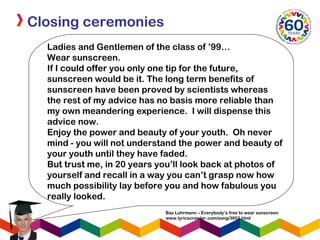 Closing ceremonies
Baz Luhrmann – Everybody’s free to wear sunscreen
www.lyricscrawler.com/song/3953.html
Ladies and Gentlemen of the class of ’99…
Wear sunscreen.
If I could offer you only one tip for the future,
sunscreen would be it. The long term benefits of
sunscreen have been proved by scientists whereas
the rest of my advice has no basis more reliable than
my own meandering experience. I will dispense this
advice now.
Enjoy the power and beauty of your youth. Oh never
mind - you will not understand the power and beauty of
your youth until they have faded. 
But trust me, in 20 years you’ll look back at photos of
yourself and recall in a way you can’t grasp now how
much possibility lay before you and how fabulous you
really looked.
 
