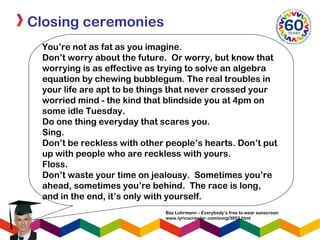 Closing ceremonies
You’re not as fat as you imagine.
Don’t worry about the future. Or worry, but know that
worrying is as effective as trying to solve an algebra
equation by chewing bubblegum. The real troubles in
your life are apt to be things that never crossed your
worried mind - the kind that blindside you at 4pm on
some idle Tuesday. 
Do one thing everyday that scares you.
Sing.
Don’t be reckless with other people’s hearts. Don’t put
up with people who are reckless with yours.
Floss.
Don’t waste your time on jealousy. Sometimes you’re
ahead, sometimes you’re behind. The race is long,
and in the end, it’s only with yourself.
Baz Luhrmann – Everybody’s free to wear sunscreen
www.lyricscrawler.com/song/3953.html
 