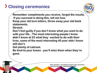 Closing ceremonies
Remember compliments you receive, forget the insults.
If you succeed in doing this, tell me how.
Keep your old love letters, throw away your old bank
statements.
Stretch.
Don’t feel guilty if you don’t know what you want to do
with your life…The most interesting people I know
didn’t know at 22 what they  wanted to do with their
lives, some of the most interesting 40 year olds I know
still don’t.
Get plenty of calcium.
Be kind to your knees - you’ll miss them when they’re
gone.
Baz Luhrmann – Everybody’s free to wear sunscreen
www.lyricscrawler.com/song/3953.html
 