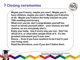 Closing ceremonies
Maybe you’ll marry, maybe you won’t. Maybe you’ll
have children, maybe you won’t. Maybe you’ll divorce
at 40. Maybe you’ll dance the funky chicken on your
75th wedding anniversary.
What ever you do, don’t congratulate yourself too
much or berate yourself either – your choices are half
chance, so are everybody else’s.
Enjoy your body. Use it every way you can. Don’t be
afraid of it, or what other people think of it. It’s the
greatest instrument you’ll ever own.
Dance… Even if you have nowhere to do it but in your
own living room.
Read the directions, even if you don’t follow them.
Baz Luhrmann – Everybody’s free to wear sunscreen
www.lyricscrawler.com/song/3953.html
 