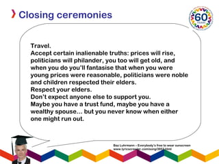 Closing ceremonies
Travel. 
Accept certain inalienable truths: prices will rise,
politicians will philander, you too will get old, and
when you do you’ll fantasise that when you were
young prices were reasonable, politicians were noble
and children respected their elders.
Respect your elders.
Don’t expect anyone else to support you.
Maybe you have a trust fund, maybe you have a
wealthy spouse… but you never know when either
one might run out.
Baz Luhrmann – Everybody’s free to wear sunscreen
www.lyricscrawler.com/song/3953.html
 