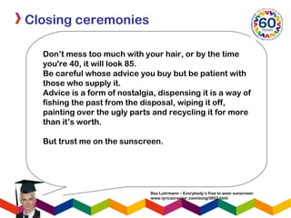 Closing ceremonies
Don’t mess too much with your hair, or by the time
you're 40, it will look 85.
Be careful whose advice you buy but be patient with
those who supply it.
Advice is a form of nostalgia, dispensing it is a way of 
fishing the past from the disposal, wiping it off,
painting over the ugly parts and recycling it for more
than it’s worth.
But trust me on the sunscreen.
Baz Luhrmann – Everybody’s free to wear sunscreen
www.lyricscrawler.com/song/3953.html
 