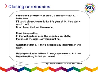 Closing ceremonies
Ladies and gentlemen of the FCE classes of 2013…
Work hard.
If I could give you one tip for this year at IH, hard work
would be it.
Don’t leave it all until November.
Read the question.
In the writing test, read the question carefully.
Include all the points or you might fail.
Watch the timing. Timing is especially important in the
exam.
Maybe you’ll pass with an A, maybe you won’t. But the
important thing is that you learn!
By Julian, Martin, Luli, Vale and Cecilia.
 