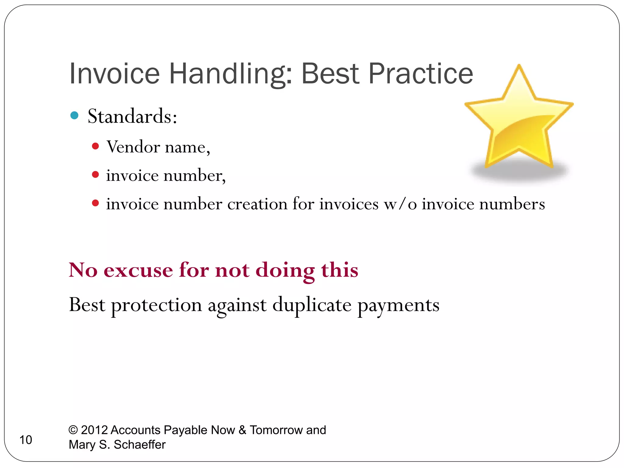 Invoice Handling: Best Practice
 Standards:
 Vendor name,
 invoice number,
 invoice number creation for invoices w/o invoice numbers

No excuse for not doing this
Best protection against duplicate payments

10

© 2012 Accounts Payable Now & Tomorrow and
Mary S. Schaeffer

 